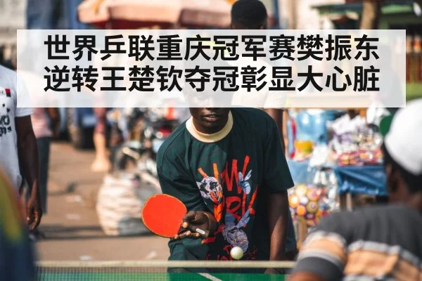 世界乒联重庆冠军赛樊振东逆转王楚钦夺冠彰显大心脏